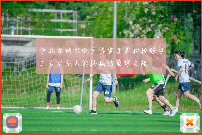 伊扎尔纳尔逊自信宣言掌控控球与三分后无人能挡我的篮球之路
