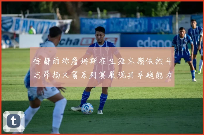 徐静雨称詹姆斯在生涯末期依然斗志昂扬火箭系列赛展现其卓越能力