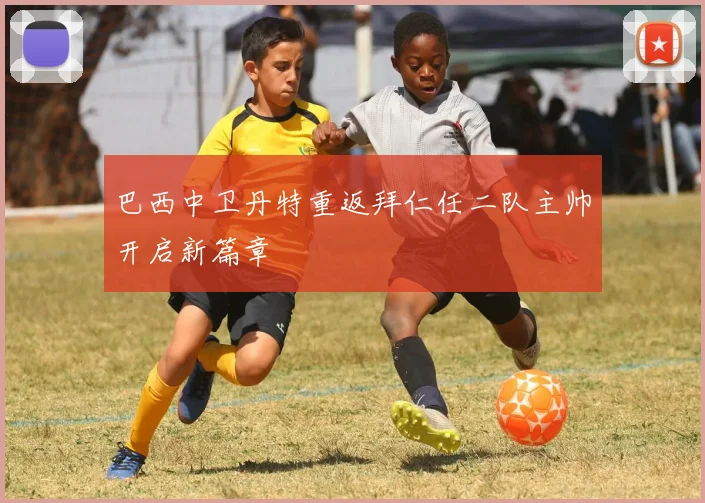 巴西中卫丹特重返拜仁任二队主帅开启新篇章