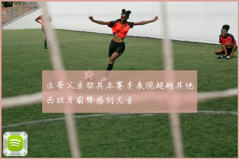 法蒂父亲称其本赛季表现超越其他西班牙前锋感到无奈