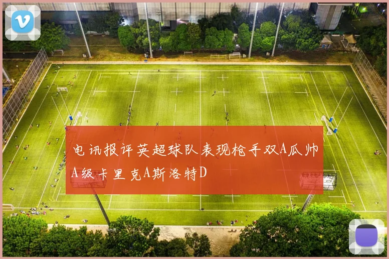 电讯报评英超球队表现枪手双A瓜帅A级卡里克A斯洛特D