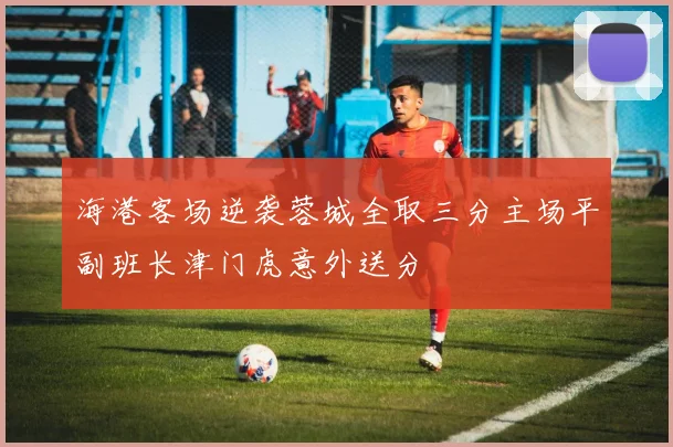 海港客场逆袭蓉城全取三分主场平副班长津门虎意外送分