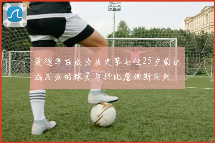 爱德华兹成为历史第七位25岁前达成万分的球员与科比詹姆斯同列
