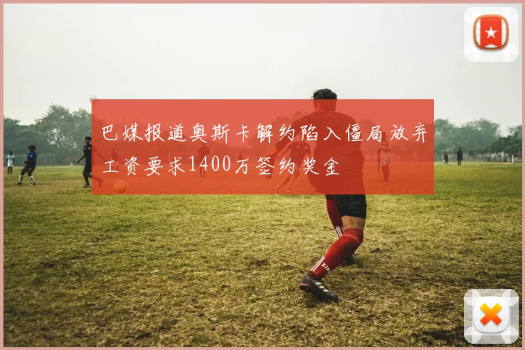 巴媒报道奥斯卡解约陷入僵局放弃工资要求1400万签约奖金