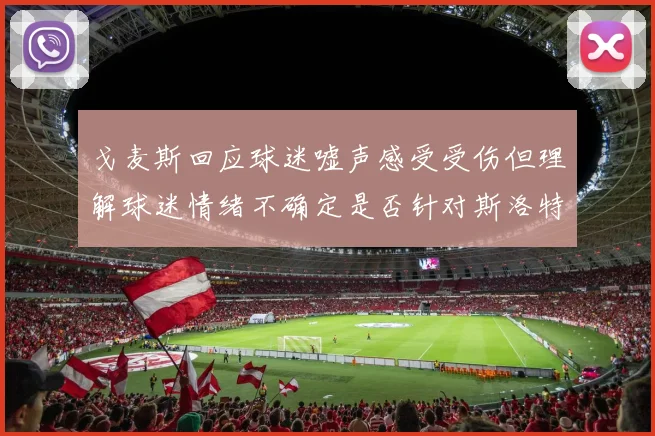 戈麦斯回应球迷嘘声感受受伤但理解球迷情绪不确定是否针对斯洛特