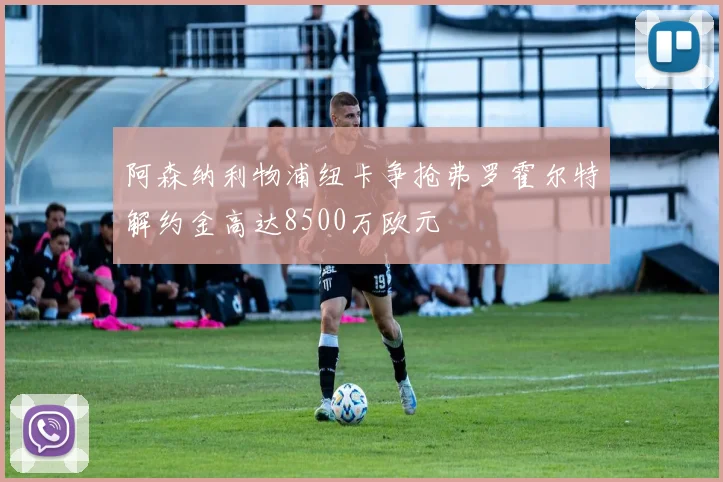 阿森纳利物浦纽卡争抢弗罗霍尔特解约金高达8500万欧元
