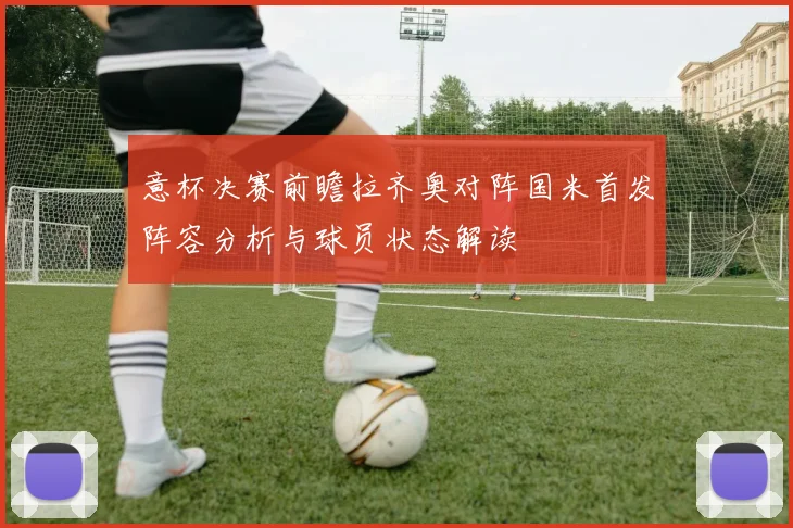 意杯决赛前瞻拉齐奥对阵国米首发阵容分析与球员状态解读