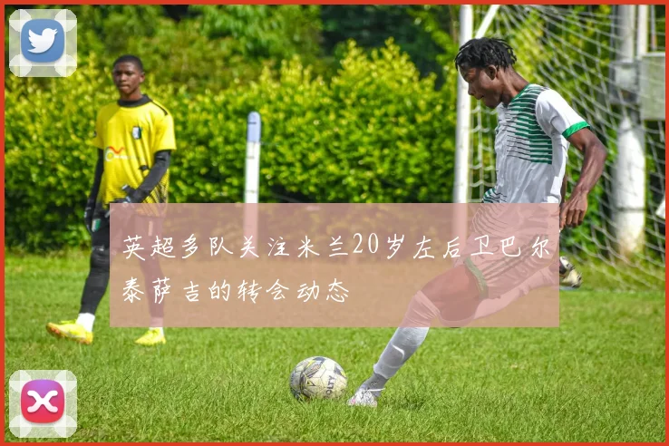 英超多队关注米兰20岁左后卫巴尔泰萨吉的转会动态
