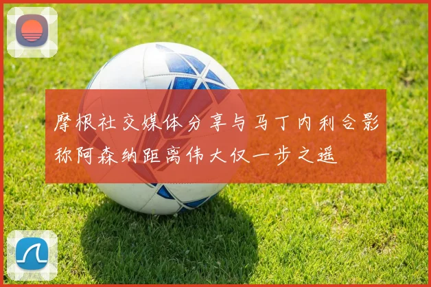 摩根社交媒体分享与马丁内利合影称阿森纳距离伟大仅一步之遥