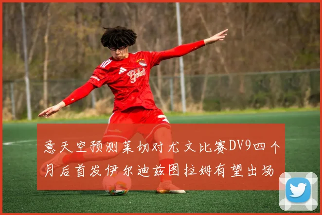 意天空预测莱切对尤文比赛DV9四个月后首发伊尔迪兹图拉姆有望出场