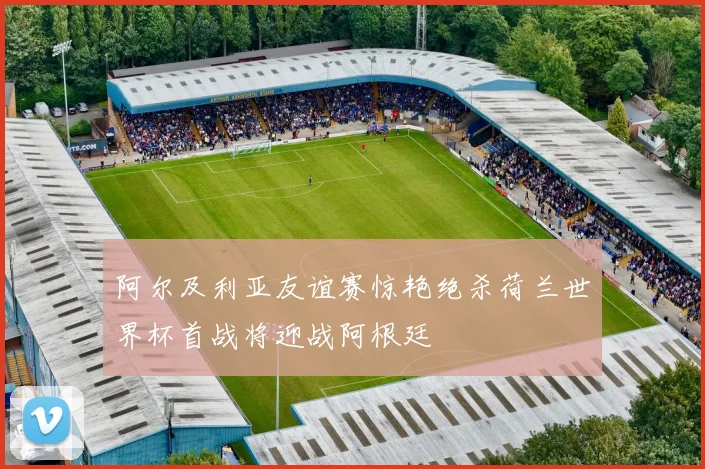 阿尔及利亚友谊赛惊艳绝杀荷兰世界杯首战将迎战阿根廷