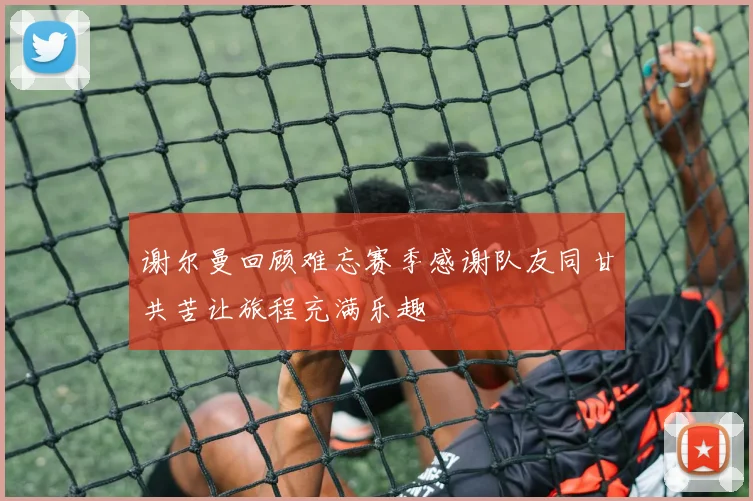 谢尔曼回顾难忘赛季感谢队友同甘共苦让旅程充满乐趣